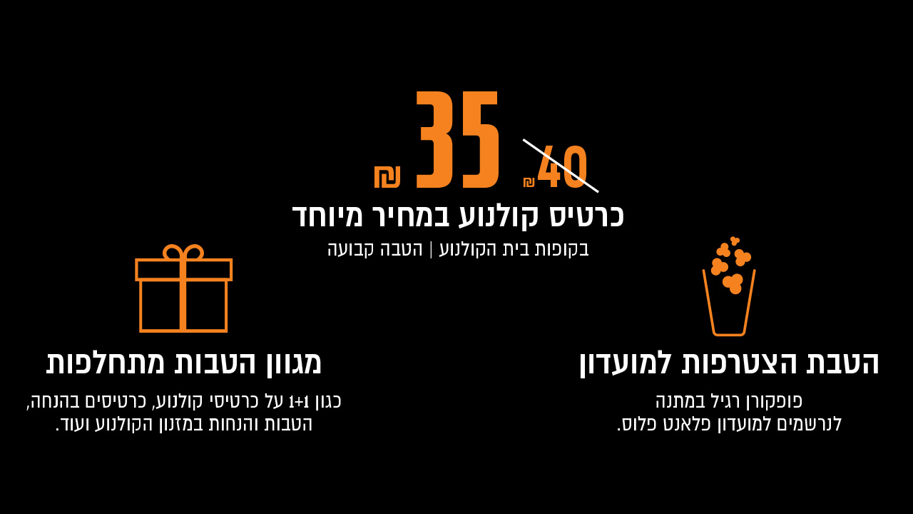 כרטיס קולנוע במחיר מיוחד 35 ש"ח במקום 40 ש"ח<br/><br/>הטבת הצטרפות למועדון פופקורן רגיל במתנה<br/><br/>מגוון הטבות מתחלפות